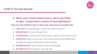 STEP 7: Virtual Results
❖ When your virtual runners have a way to post their
results - it gives them a sense of accomplishment.
Here are a few different ways we have seen virtual races accomplish this:
❖ EASY WAY: Use RunSignup’s Virtual Text Results Services
❖ MEDIUM WAY: Create a Google Form
❖ TEDIOUS WAY: Email us your results and we will post your times for you
❖ HARD WAY: Send us a picture of your Garmin/Strava/Fitbit/MapMyRun
finishing time and we will post your times for you
❖ EXPENSIVE WAY: Build a custom runner tracking app
❖ NO RESULTS: Honor system - we trust you!
15
 