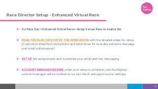 Race Director Setup - Enhanced Virtual Race
❖ Go Race Day>>Enhanced Virtual Race>>Setup Virtual Race to enable the
❖ READ THE BLOG OR STOP BY THE DEMO ROOM: with the detailed steps for setup
(Customize email/text instructions and send times for race day welcome message
and result submissions)
❖ SET UP bib assignments and customize your email and text messaging
❖ ACCOUNT MANAGER REVIEW: when your setup is complete, your RunSignup
account manager will be notified so we can check and approve your settings.
18
 