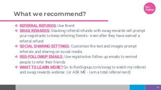 What we recommend?
❖ REFERRAL REFUNDS: Use them!
❖ SWAG REWARDS: Stacking referral refunds with swag rewards will prompt
your registrants to keep referring friends - even after they have earned a
referral refund
❖ SOCIAL SHARING SETTINGS: Customize the text and images prompt
referrals and sharing on social media
❖ REG-FOLLOWUP EMAILS: Use registration follow up emails to remind
people to refer their friends
❖ WANT TO LEARN MORE? Go to RunSignup.com/swag to watch my referral
and swag rewards webinar. (or ASK ME - I am a total referral nerd)
24
 