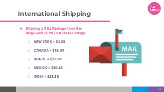 International Shipping
36
❖ Shipping a 9 Oz Package from San
Diego with USPS First Class Postage
○ NEW YORK = $4.33
○ CANADA = $16.39
○ BRAZIL = $23.28
○ MEXICO = $20.43
○ INDIA = $23.28
 