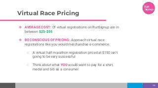 Virtual Race Pricing
38
❖ AVERAGE COST: Of virtual registrations on RunSignup are in
between $25-$55
❖ BE CONSCIOUS OF PRICING: Approach virtual race
registrations like you would merchandise e-commerce.
○ A virtual half marathon registration priced at $150 isn’t
going to be very successful
○ Think about what YOU would want to pay for a shirt,
medal and bib as a consumer.
 