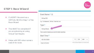STEP 1: Race Wizard
❖ CLASSIFY the event as a
VIRTUAL RACE in Step 1 of the
Race Wizard
❖ This MUST be completed if
you are planning on using
Virtual Text Results
❖ Helps with SEO when runners
search for races
9
 