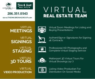 V I R T U A L
REAL ESTATE TEAM
VIRTUAL
VIRTUAL
VIRTUAL
VIRTUAL
VIDEO PRODUCTION
VIRTUAL
3D TOURS
STAGING
SIGNINGS
MEETINGS
Virtual Zoom Meetings for Listing and
Buying Presentations
AuthentiSign e-Signatures for Signing
all Contracts
Professional HD Photography and
Complete Virtual Staging Service
Matterport 3D Virtual Tours For
Virtual Showings 24/7
Listing Video Production For
Distribution On Social Media
www.THEMADRONAGROUP.com
206.351.0543
 