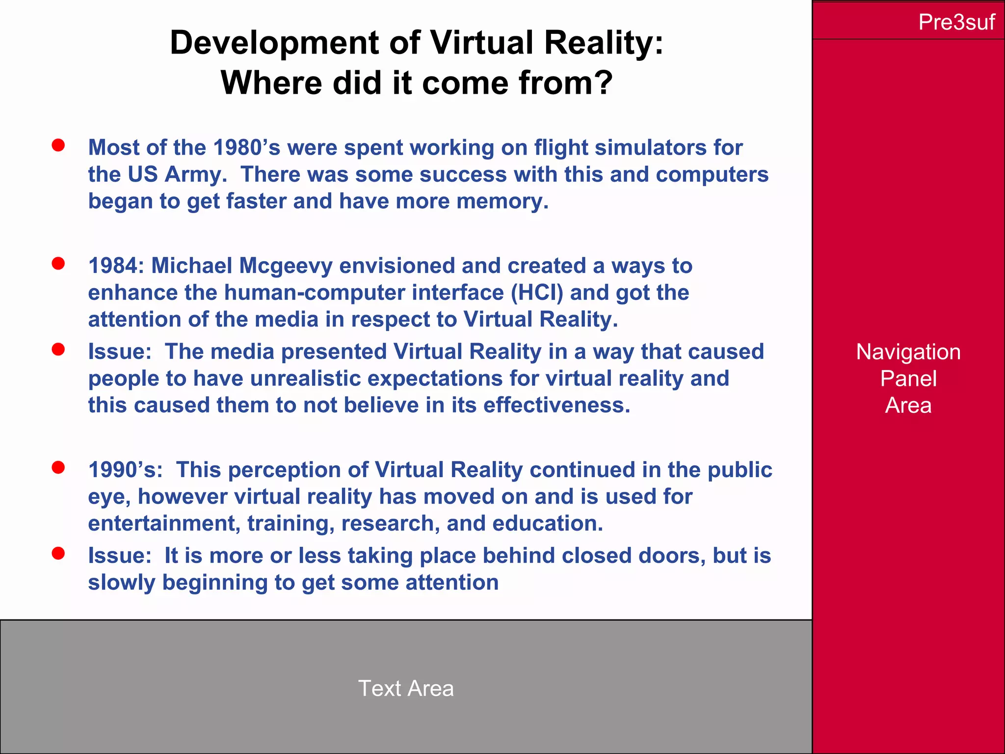 Navigation
Panel
Area
Text Area
Pre3suf
Development of Virtual Reality:
Where did it come from?
 Most of the 1980’s were spent working on flight simulators for
the US Army. There was some success with this and computers
began to get faster and have more memory.
 1984: Michael Mcgeevy envisioned and created a ways to
enhance the human-computer interface (HCI) and got the
attention of the media in respect to Virtual Reality.
 Issue: The media presented Virtual Reality in a way that caused
people to have unrealistic expectations for virtual reality and
this caused them to not believe in its effectiveness.
 1990’s: This perception of Virtual Reality continued in the public
eye, however virtual reality has moved on and is used for
entertainment, training, research, and education.
 Issue: It is more or less taking place behind closed doors, but is
slowly beginning to get some attention
 