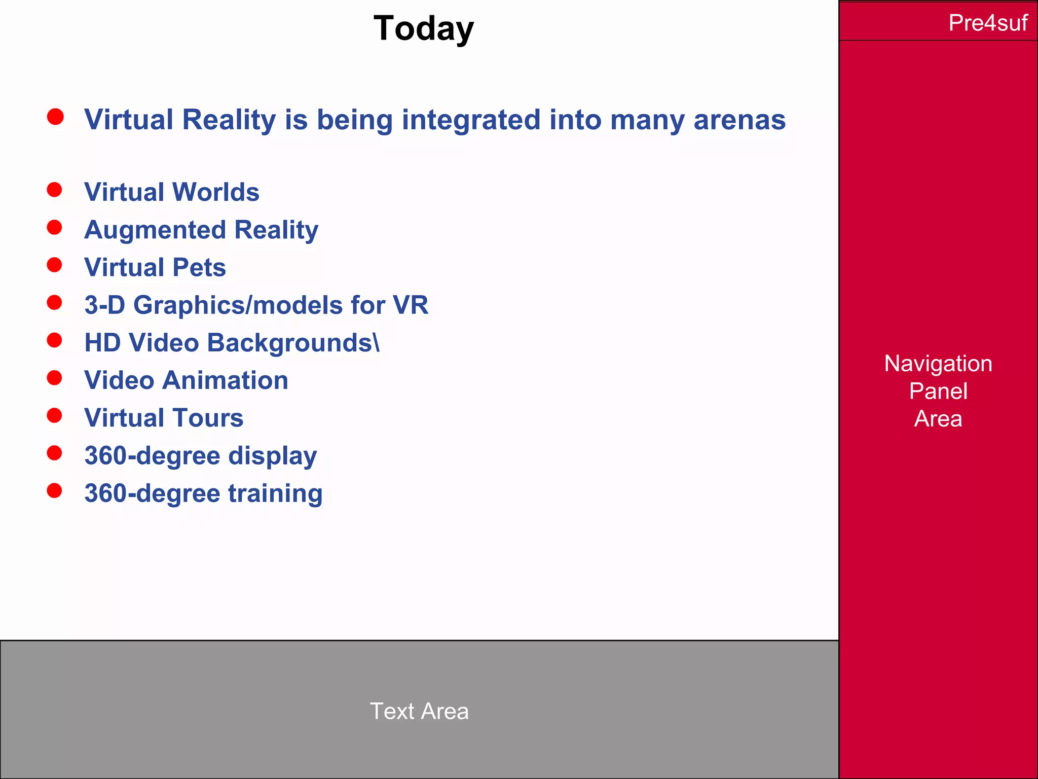 Navigation
Panel
Area
Text Area
Pre4sufToday
 Virtual Reality is being integrated into many arenas
 Virtual Worlds
 Augmented Reality
 Virtual Pets
 3-D Graphics/models for VR
 HD Video Backgrounds
 Video Animation
 Virtual Tours
 360-degree display
 360-degree training
 