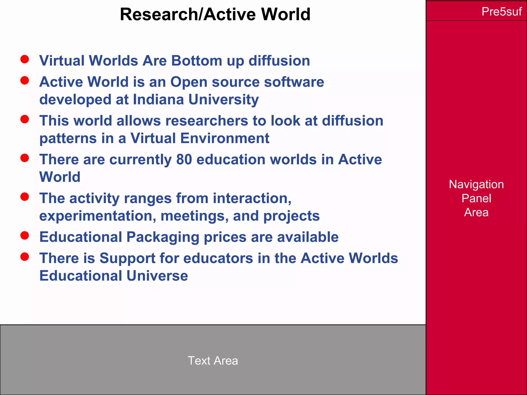 Navigation
Panel
Area
Text Area
Pre5sufResearch/Active World
 Virtual Worlds Are Bottom up diffusion
 Active World is an Open source software
developed at Indiana University
 This world allows researchers to look at diffusion
patterns in a Virtual Environment
 There are currently 80 education worlds in Active
World
 The activity ranges from interaction,
experimentation, meetings, and projects
 Educational Packaging prices are available
 There is Support for educators in the Active Worlds
Educational Universe
 