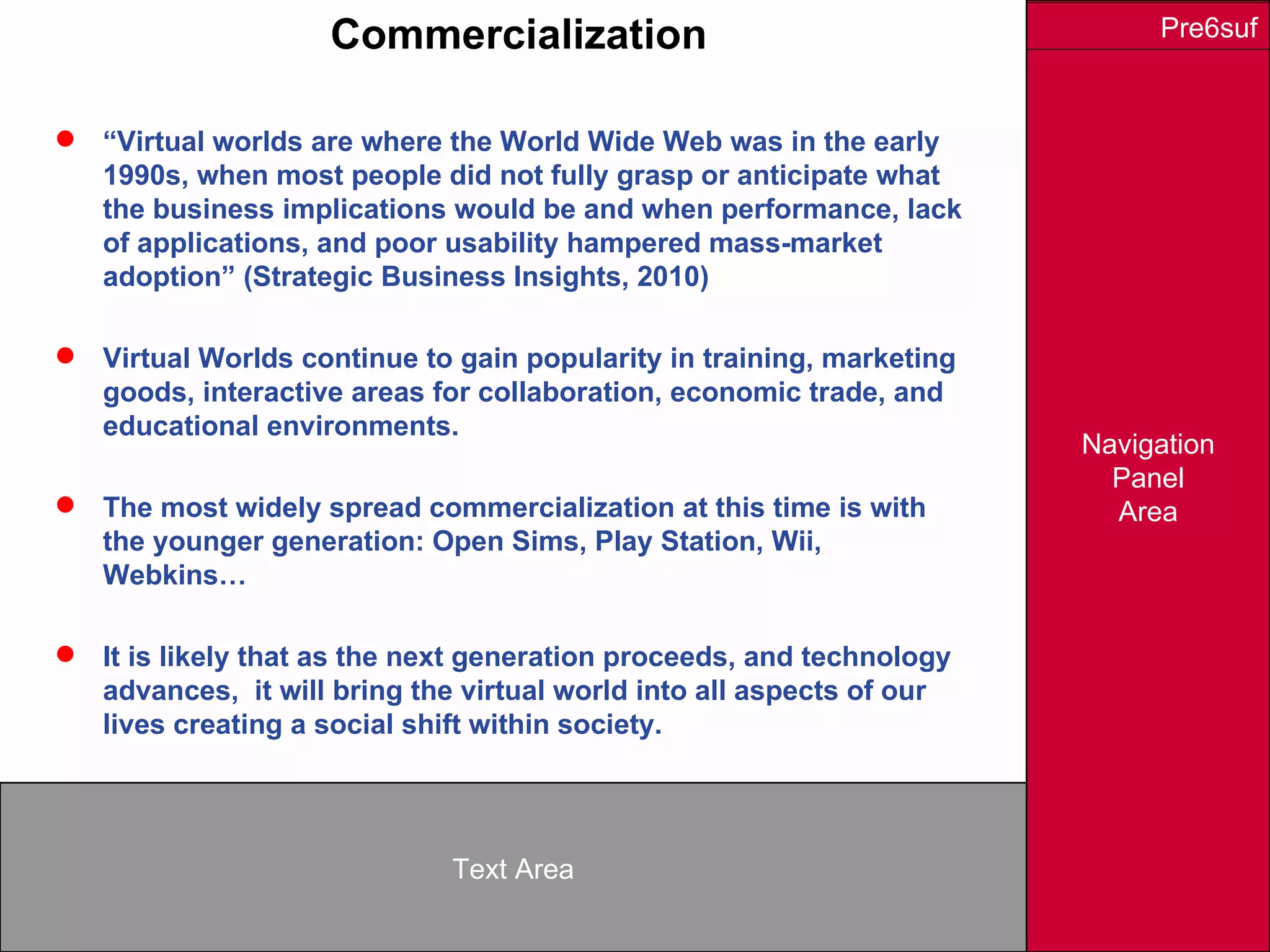 Navigation
Panel
Area
Text Area
Pre6sufCommercialization
 “Virtual worlds are where the World Wide Web was in the early
1990s, when most people did not fully grasp or anticipate what
the business implications would be and when performance, lack
of applications, and poor usability hampered mass-market
adoption” (Strategic Business Insights, 2010)
 Virtual Worlds continue to gain popularity in training, marketing
goods, interactive areas for collaboration, economic trade, and
educational environments.
 The most widely spread commercialization at this time is with
the younger generation: Open Sims, Play Station, Wii,
Webkins…
 It is likely that as the next generation proceeds, and technology
advances, it will bring the virtual world into all aspects of our
lives creating a social shift within society.
 