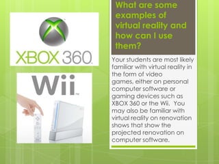 What are some examples of virtual reality and how can I use them? Your students are most likely familiar with virtual reality in the form of video games, either on personal computer software or gaming devices such as XBOX 360 or the Wii.  You may also be familiar with virtual reality on renovation shows that show the projected renovation on computer software.  