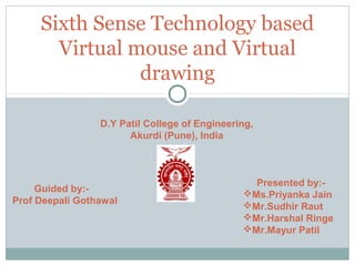 Sixth Sense Technology based
       Virtual mouse and Virtual
                drawing

                 D.Y Patil College of Engineering,
                       Akurdi (Pune), India



                                                 Presented by:-
     Guided by:-                               Ms.Priyanka Jain
Prof Deepali Gothawal                          Mr.Sudhir Raut
                                               Mr.Harshal Ringe
                                               Mr.Mayur Patil
 