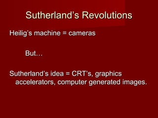 Sutherland’s RevolutionsSutherland’s Revolutions
Heilig’s machine = camerasHeilig’s machine = cameras
But…But…
Sutherland’s idea = CRT’s, graphicsSutherland’s idea = CRT’s, graphics
accelerators, computer generated images.accelerators, computer generated images.
 