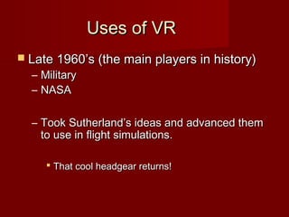 Uses of VRUses of VR
 Late 1960’s (the main players in history)Late 1960’s (the main players in history)
– MilitaryMilitary
– NASANASA
– Took Sutherland’s ideas and advanced themTook Sutherland’s ideas and advanced them
to use in flight simulations.to use in flight simulations.
 That cool headgear returns!That cool headgear returns!
 