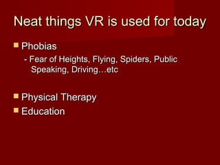Neat things VR is used for todayNeat things VR is used for today
 PhobiasPhobias
- Fear of Heights, Flying, Spiders, Public- Fear of Heights, Flying, Spiders, Public
Speaking, Driving…etcSpeaking, Driving…etc
 Physical TherapyPhysical Therapy
 EducationEducation
 