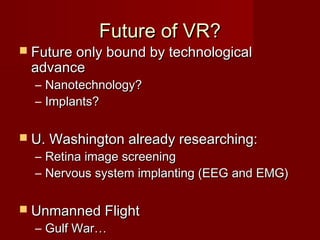 Future of VR?Future of VR?
 Future only bound by technologicalFuture only bound by technological
advanceadvance
– Nanotechnology?Nanotechnology?
– Implants?Implants?
 U. Washington already researching:U. Washington already researching:
– Retina image screeningRetina image screening
– Nervous system implanting (EEG and EMG)Nervous system implanting (EEG and EMG)
 Unmanned FlightUnmanned Flight
– Gulf War…Gulf War…
 