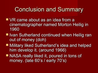 Conclusion and SummaryConclusion and Summary
 VR came about as an idea from aVR came about as an idea from a
cinematographer named Morton Heilig incinematographer named Morton Heilig in
19601960
 Ivan Sutherland continued when Heilig ranIvan Sutherland continued when Heilig ran
out of money (doh)out of money (doh)
 Military liked Sutherland’s idea and helpedMilitary liked Sutherland’s idea and helped
him develop it. (around 1966)him develop it. (around 1966)
 NASA really liked it, poured in tons ofNASA really liked it, poured in tons of
money. (late 60’s / early 70’s)money. (late 60’s / early 70’s)
 