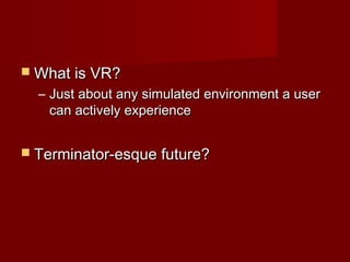  What is VR?What is VR?
– Just about any simulated environment a userJust about any simulated environment a user
can actively experiencecan actively experience
 Terminator-esque future?Terminator-esque future?
 