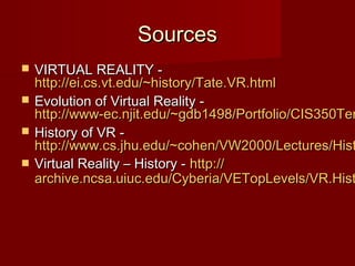 SourcesSources
 VIRTUAL REALITY -VIRTUAL REALITY -
http://ei.cs.vt.edu/~history/Tate.VR.htmlhttp://ei.cs.vt.edu/~history/Tate.VR.html
 Evolution of Virtual Reality -Evolution of Virtual Reality -
http://www-ec.njit.edu/~gdb1498/Portfolio/CIS350Terhttp://www-ec.njit.edu/~gdb1498/Portfolio/CIS350Ter
 History of VR -History of VR -
http://www.cs.jhu.edu/~cohen/VW2000/Lectures/Histhttp://www.cs.jhu.edu/~cohen/VW2000/Lectures/Hist
 Virtual Reality – History -Virtual Reality – History - http://http://
archive.ncsa.uiuc.edu/Cyberia/VETopLevels/VR.Histarchive.ncsa.uiuc.edu/Cyberia/VETopLevels/VR.Hist
 