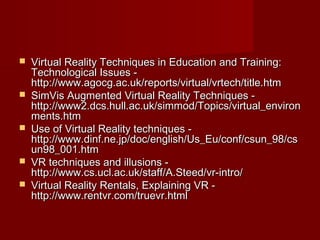  Virtual Reality Techniques in Education and Training:Virtual Reality Techniques in Education and Training:
Technological Issues -Technological Issues -
http://www.agocg.ac.uk/reports/virtual/vrtech/title.htmhttp://www.agocg.ac.uk/reports/virtual/vrtech/title.htm
 SimVis Augmented Virtual Reality Techniques -SimVis Augmented Virtual Reality Techniques -
http://www2.dcs.hull.ac.uk/simmod/Topics/virtual_environhttp://www2.dcs.hull.ac.uk/simmod/Topics/virtual_environ
ments.htmments.htm
 Use of Virtual Reality techniques -Use of Virtual Reality techniques -
http://www.dinf.ne.jp/doc/english/Us_Eu/conf/csun_98/cshttp://www.dinf.ne.jp/doc/english/Us_Eu/conf/csun_98/cs
un98_001.htmun98_001.htm
 VR techniques and illusions -VR techniques and illusions -
http://www.cs.ucl.ac.uk/staff/A.Steed/vr-intro/http://www.cs.ucl.ac.uk/staff/A.Steed/vr-intro/
 Virtual Reality Rentals, Explaining VR -Virtual Reality Rentals, Explaining VR -
http://www.rentvr.com/truevr.htmlhttp://www.rentvr.com/truevr.html
 