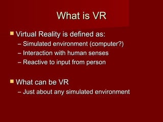 What is VRWhat is VR
 Virtual Reality is defined as:Virtual Reality is defined as:
– Simulated environment (computer?)Simulated environment (computer?)
– Interaction with human sensesInteraction with human senses
– Reactive to input from personReactive to input from person
 What can be VRWhat can be VR
– Just about any simulated environmentJust about any simulated environment
 
