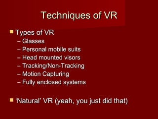 Techniques of VRTechniques of VR
 Types of VRTypes of VR
– GlassesGlasses
– Personal mobile suitsPersonal mobile suits
– Head mounted visorsHead mounted visors
– Tracking/Non-TrackingTracking/Non-Tracking
– Motion CapturingMotion Capturing
– Fully enclosed systemsFully enclosed systems
 ‘‘Natural’ VR (yeah, you just did that)Natural’ VR (yeah, you just did that)
 