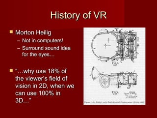 History of VRHistory of VR
 Morton HeiligMorton Heilig
– Not in computers!Not in computers!
– Surround sound ideaSurround sound idea
for the eyes…for the eyes…
 “…“…why use 18% ofwhy use 18% of
the viewer’s field ofthe viewer’s field of
vision in 2D, when wevision in 2D, when we
can use 100% incan use 100% in
3D…”3D…”
 