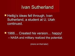 Ivan SutherlandIvan Sutherland
 Heilig’s ideas fell through, IvanHeilig’s ideas fell through, Ivan
Sutherland, a student at U. UtahSutherland, a student at U. Utah
continued.continued.
 1966… Created his version… happy!1966… Created his version… happy!
– NASA and military realized the potential.NASA and military realized the potential.
(more on that later)(more on that later)
 