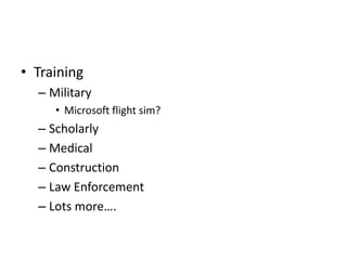 • Training
– Military
• Microsoft flight sim?
– Scholarly
– Medical
– Construction
– Law Enforcement
– Lots more….
 