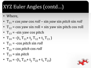 `
XYZ Euler Angles (contd…)
• Where,
• T11 = cos yaw cos roll – sin yaw sin pitch sin roll
• T12 = cos yaw sin roll + sin yaw sin pitch cos roll
• T13 = -sin yaw cos pitch
• T14 = -(tx T11+ ty T12 + tz T13 )
• T21 = -cos pitch sin roll
• T22 = cos pitch cos roll
• T23 = sin pitch
• T24 = -(tx T21+ ty T22 + tz T23)
 