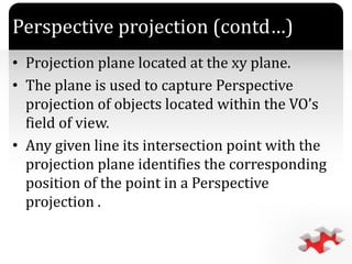 `
• Projection plane located at the xy plane.
• The plane is used to capture Perspective
projection of objects located within the VO’s
field of view.
• Any given line its intersection point with the
projection plane identifies the corresponding
position of the point in a Perspective
projection .
Perspective projection (contd…)
 