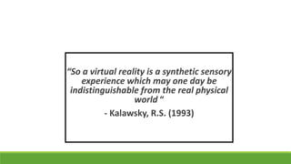 “So a virtual reality is a synthetic sensory
experience which may one day be
indistinguishable from the real physical
world “
- Kalawsky, R.S. (1993)

 