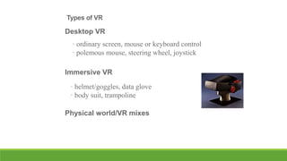 Types of VR

Desktop VR
• ordinary screen, mouse or keyboard control
• polemous mouse, steering wheel, joystick
Immersive VR

• helmet/goggles, data glove
• body suit, trampoline
Physical world/VR mixes

 