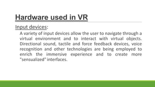 Hardware used in VR
Input devices:
A variety of input devices allow the user to navigate through a
virtual environment and to interact with virtual objects.
Directional sound, tactile and force feedback devices, voice
recognition and other technologies are being employed to
enrich the immersive experience and to create more
"sensualized" interfaces.

 