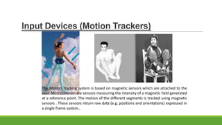 Input Devices (Motion Trackers)

The Motion Tracking system is based on magnetic sensors which are attached to the
user. Most common are sensors measuring the intensity of a magnetic field generated
at a reference point. The motion of the different segments is tracked using magnetic
sensors . These sensors return raw data (e.g. positions and orientations) expressed in
a single frame system..

 