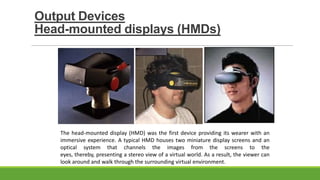 Output Devices
Head-mounted displays (HMDs)

The head-mounted display (HMD) was the first device providing its wearer with an
immersive experience. A typical HMD houses two miniature display screens and an
optical system that channels the images from the screens to the
eyes, thereby, presenting a stereo view of a virtual world. As a result, the viewer can
look around and walk through the surrounding virtual environment.

 