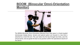 BOOM (Binocular Omni-Orientation
Monitor)

The BOOM (Binocular Omni-Orientation Monitor) from Fake space is a head-coupled
stereoscopic display device. Screens and optical system are housed in a box that is
attached to a multi-link arm. The user looks into the box through two holes, sees the
virtual world, and can guide the box to any position within the operational volume of
the device.

 