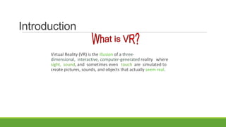 Introduction
Virtual Reality (VR) is the illusion of a threedimensional, interactive, computer-generated reality where
sight, sound, and sometimes even touch are simulated to
create pictures, sounds, and objects that actually seem real.

 