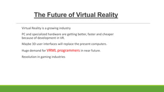 The Future of Virtual Reality
Virtual Reality is a growing industry
PC and specialized hardware are getting better, faster and cheaper
because of development in VR.

Maybe 3D user interfaces will replace the present computers.
Huge demand for VRML programmers in near future.
Revolution in gaming industries

 