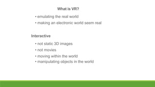 What is VR?
• emulating the real world
• making an electronic world seem real
Interactive
• not static 3D images

• not movies
• moving within the world
• manipulating objects in the world

 