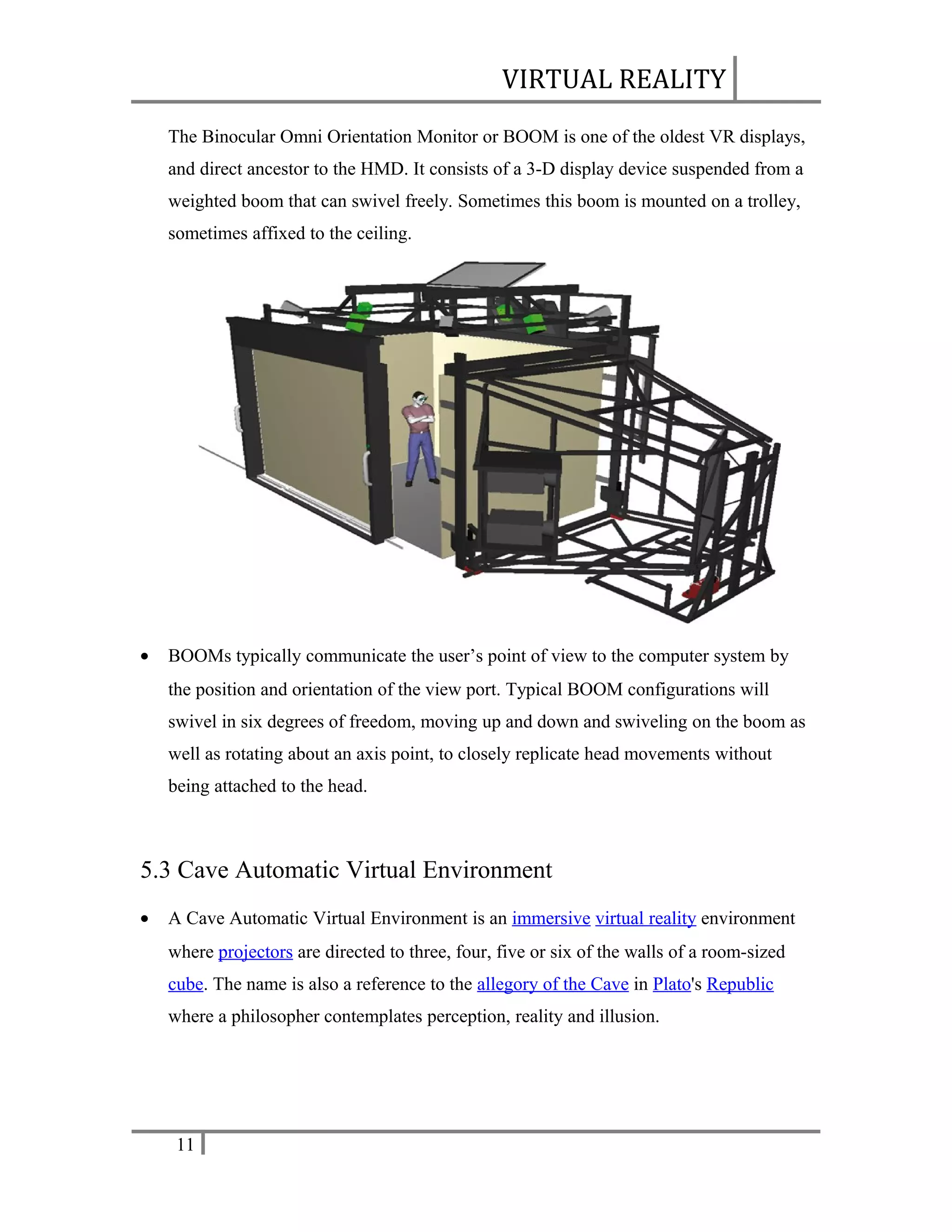 VIRTUAL REALITY
The Binocular Omni Orientation Monitor or BOOM is one of the oldest VR displays,
and direct ancestor to the HMD. It consists of a 3-D display device suspended from a
weighted boom that can swivel freely. Sometimes this boom is mounted on a trolley,
sometimes affixed to the ceiling.

•

BOOMs typically communicate the user’s point of view to the computer system by
the position and orientation of the view port. Typical BOOM configurations will
swivel in six degrees of freedom, moving up and down and swiveling on the boom as
well as rotating about an axis point, to closely replicate head movements without
being attached to the head.

5.3 Cave Automatic Virtual Environment
•

A Cave Automatic Virtual Environment is an immersive virtual reality environment
where projectors are directed to three, four, five or six of the walls of a room-sized
cube. The name is also a reference to the allegory of the Cave in Plato's Republic
where a philosopher contemplates perception, reality and illusion.

11

 