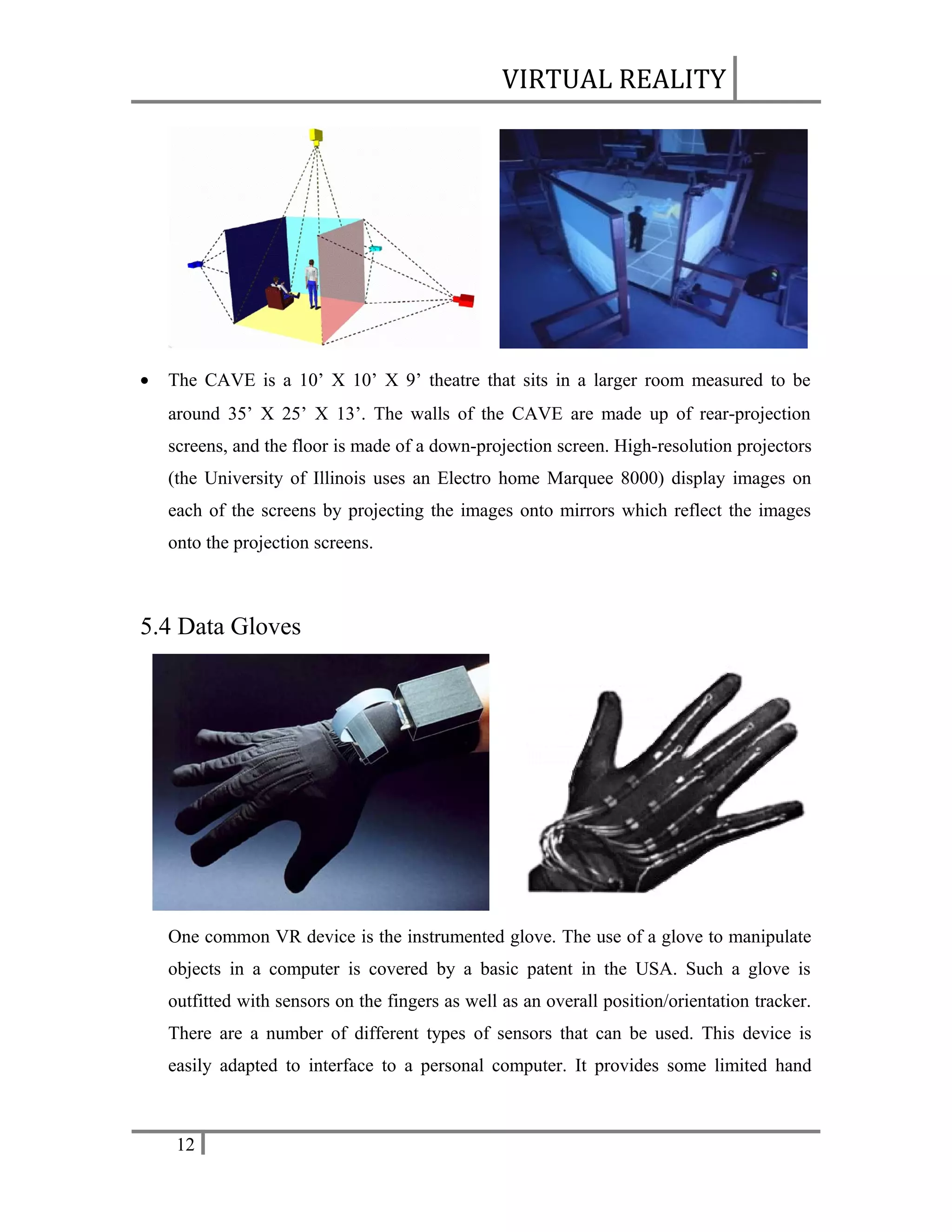 VIRTUAL REALITY

•

The CAVE is a 10’ X 10’ X 9’ theatre that sits in a larger room measured to be
around 35’ X 25’ X 13’. The walls of the CAVE are made up of rear-projection
screens, and the floor is made of a down-projection screen. High-resolution projectors
(the University of Illinois uses an Electro home Marquee 8000) display images on
each of the screens by projecting the images onto mirrors which reflect the images
onto the projection screens.

5.4 Data Gloves

One common VR device is the instrumented glove. The use of a glove to manipulate
objects in a computer is covered by a basic patent in the USA. Such a glove is
outfitted with sensors on the fingers as well as an overall position/orientation tracker.
There are a number of different types of sensors that can be used. This device is
easily adapted to interface to a personal computer. It provides some limited hand

12

 