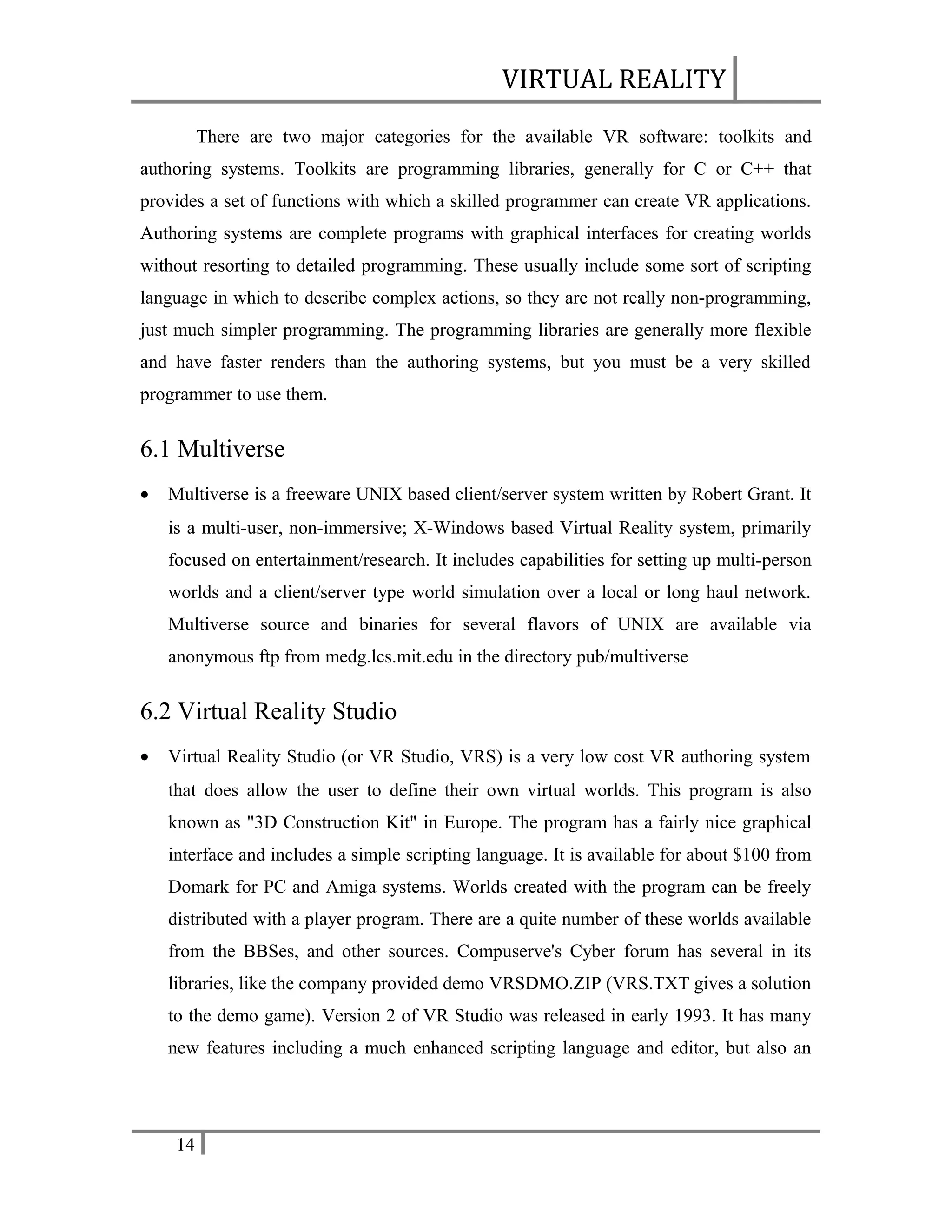 VIRTUAL REALITY
There are two major categories for the available VR software: toolkits and
authoring systems. Toolkits are programming libraries, generally for C or C++ that
provides a set of functions with which a skilled programmer can create VR applications.
Authoring systems are complete programs with graphical interfaces for creating worlds
without resorting to detailed programming. These usually include some sort of scripting
language in which to describe complex actions, so they are not really non-programming,
just much simpler programming. The programming libraries are generally more flexible
and have faster renders than the authoring systems, but you must be a very skilled
programmer to use them.

6.1 Multiverse
•

Multiverse is a freeware UNIX based client/server system written by Robert Grant. It
is a multi-user, non-immersive; X-Windows based Virtual Reality system, primarily
focused on entertainment/research. It includes capabilities for setting up multi-person
worlds and a client/server type world simulation over a local or long haul network.
Multiverse source and binaries for several flavors of UNIX are available via
anonymous ftp from medg.lcs.mit.edu in the directory pub/multiverse

6.2 Virtual Reality Studio
•

Virtual Reality Studio (or VR Studio, VRS) is a very low cost VR authoring system
that does allow the user to define their own virtual worlds. This program is also
known as "3D Construction Kit" in Europe. The program has a fairly nice graphical
interface and includes a simple scripting language. It is available for about $100 from
Domark for PC and Amiga systems. Worlds created with the program can be freely
distributed with a player program. There are a quite number of these worlds available
from the BBSes, and other sources. Compuserve's Cyber forum has several in its
libraries, like the company provided demo VRSDMO.ZIP (VRS.TXT gives a solution
to the demo game). Version 2 of VR Studio was released in early 1993. It has many
new features including a much enhanced scripting language and editor, but also an

14

 