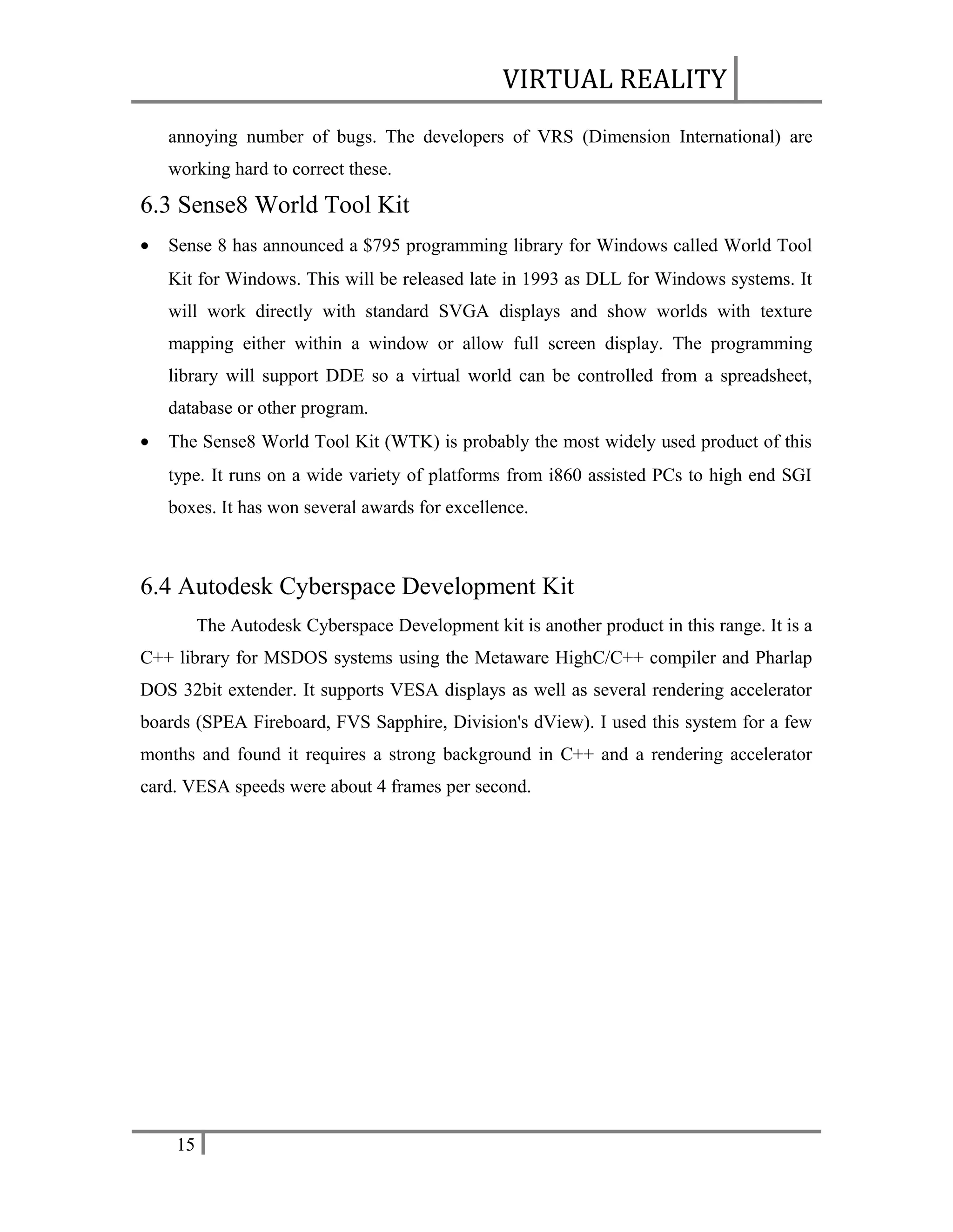 VIRTUAL REALITY
annoying number of bugs. The developers of VRS (Dimension International) are
working hard to correct these.

6.3 Sense8 World Tool Kit
•

Sense 8 has announced a $795 programming library for Windows called World Tool
Kit for Windows. This will be released late in 1993 as DLL for Windows systems. It
will work directly with standard SVGA displays and show worlds with texture
mapping either within a window or allow full screen display. The programming
library will support DDE so a virtual world can be controlled from a spreadsheet,
database or other program.

•

The Sense8 World Tool Kit (WTK) is probably the most widely used product of this
type. It runs on a wide variety of platforms from i860 assisted PCs to high end SGI
boxes. It has won several awards for excellence.

6.4 Autodesk Cyberspace Development Kit
The Autodesk Cyberspace Development kit is another product in this range. It is a
C++ library for MSDOS systems using the Metaware HighC/C++ compiler and Pharlap
DOS 32bit extender. It supports VESA displays as well as several rendering accelerator
boards (SPEA Fireboard, FVS Sapphire, Division's dView). I used this system for a few
months and found it requires a strong background in C++ and a rendering accelerator
card. VESA speeds were about 4 frames per second.

15

 