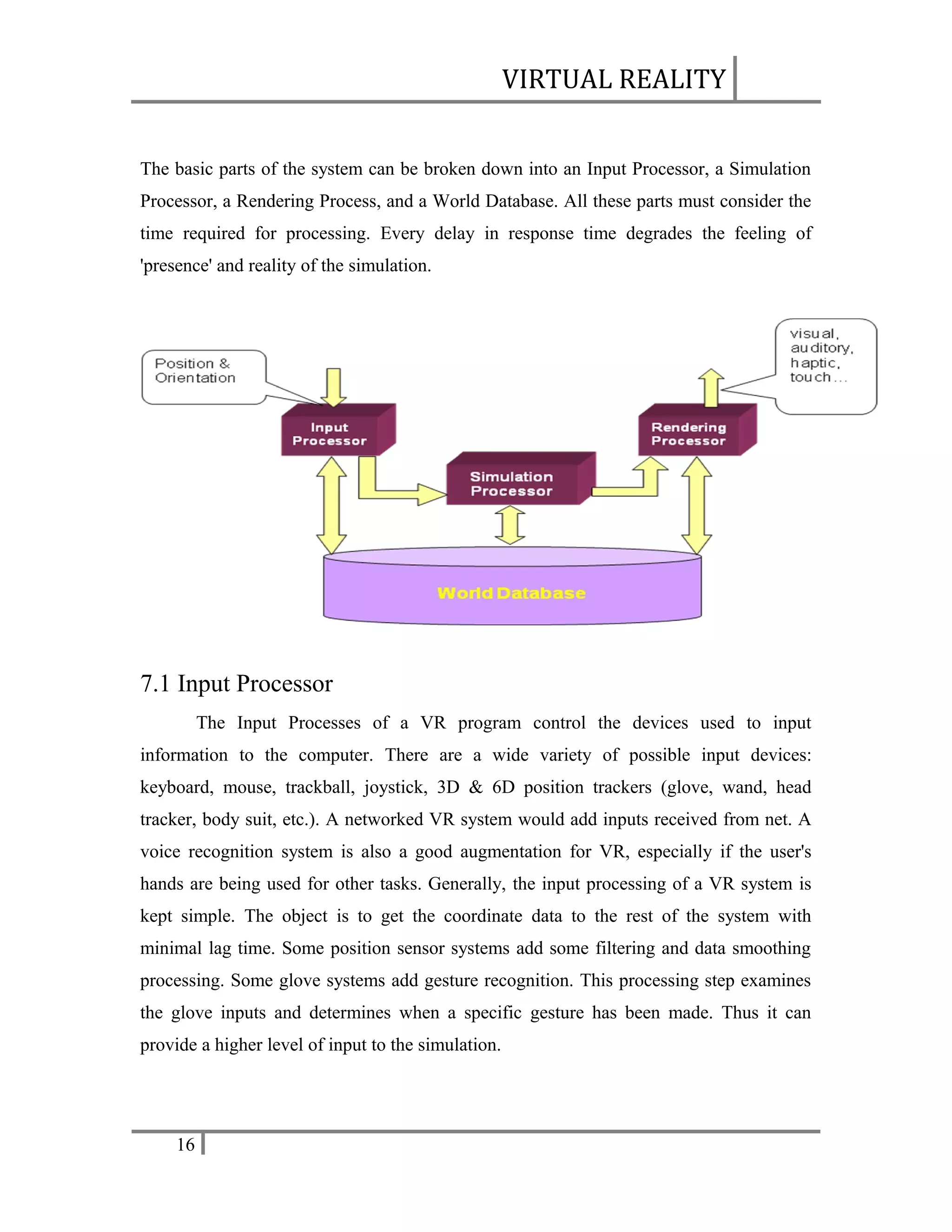 VIRTUAL REALITY
The basic parts of the system can be broken down into an Input Processor, a Simulation
Processor, a Rendering Process, and a World Database. All these parts must consider the
time required for processing. Every delay in response time degrades the feeling of
'presence' and reality of the simulation.

7.1 Input Processor
The Input Processes of a VR program control the devices used to input
information to the computer. There are a wide variety of possible input devices:
keyboard, mouse, trackball, joystick, 3D & 6D position trackers (glove, wand, head
tracker, body suit, etc.). A networked VR system would add inputs received from net. A
voice recognition system is also a good augmentation for VR, especially if the user's
hands are being used for other tasks. Generally, the input processing of a VR system is
kept simple. The object is to get the coordinate data to the rest of the system with
minimal lag time. Some position sensor systems add some filtering and data smoothing
processing. Some glove systems add gesture recognition. This processing step examines
the glove inputs and determines when a specific gesture has been made. Thus it can
provide a higher level of input to the simulation.

16

 