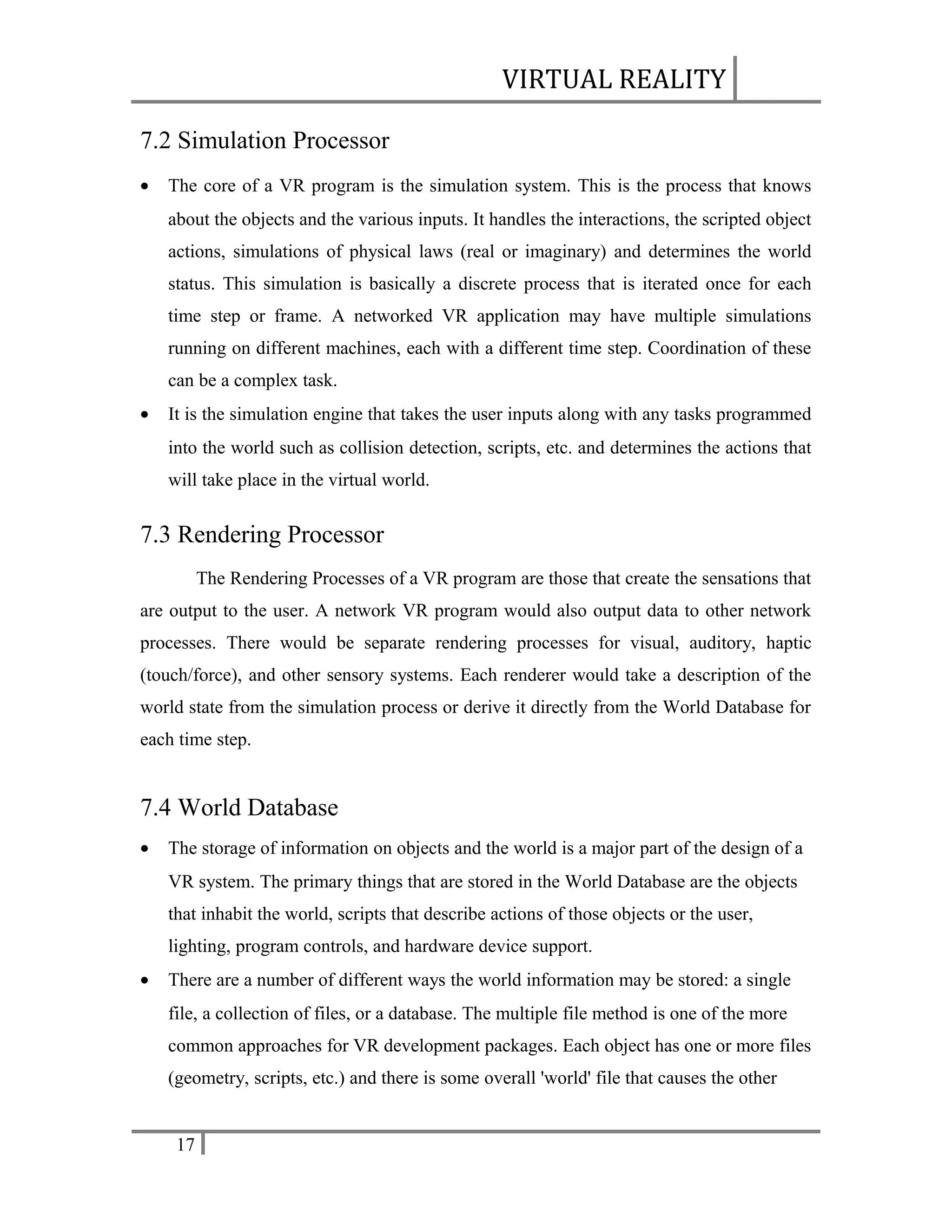 VIRTUAL REALITY
7.2 Simulation Processor
•

The core of a VR program is the simulation system. This is the process that knows
about the objects and the various inputs. It handles the interactions, the scripted object
actions, simulations of physical laws (real or imaginary) and determines the world
status. This simulation is basically a discrete process that is iterated once for each
time step or frame. A networked VR application may have multiple simulations
running on different machines, each with a different time step. Coordination of these
can be a complex task.

•

It is the simulation engine that takes the user inputs along with any tasks programmed
into the world such as collision detection, scripts, etc. and determines the actions that
will take place in the virtual world.

7.3 Rendering Processor
The Rendering Processes of a VR program are those that create the sensations that
are output to the user. A network VR program would also output data to other network
processes. There would be separate rendering processes for visual, auditory, haptic
(touch/force), and other sensory systems. Each renderer would take a description of the
world state from the simulation process or derive it directly from the World Database for
each time step.

7.4 World Database
•

The storage of information on objects and the world is a major part of the design of a
VR system. The primary things that are stored in the World Database are the objects
that inhabit the world, scripts that describe actions of those objects or the user,
lighting, program controls, and hardware device support.

•

There are a number of different ways the world information may be stored: a single
file, a collection of files, or a database. The multiple file method is one of the more
common approaches for VR development packages. Each object has one or more files
(geometry, scripts, etc.) and there is some overall 'world' file that causes the other
17

 