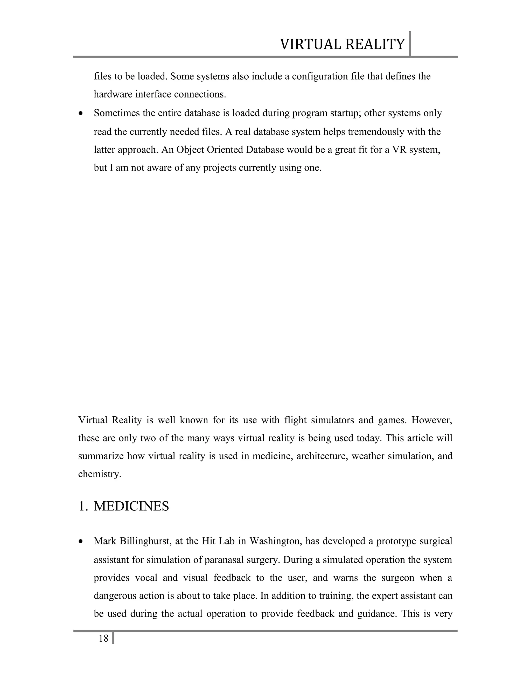 VIRTUAL REALITY
files to be loaded. Some systems also include a configuration file that defines the
hardware interface connections.
•

Sometimes the entire database is loaded during program startup; other systems only
read the currently needed files. A real database system helps tremendously with the
latter approach. An Object Oriented Database would be a great fit for a VR system,
but I am not aware of any projects currently using one.

Virtual Reality is well known for its use with flight simulators and games. However,
these are only two of the many ways virtual reality is being used today. This article will
summarize how virtual reality is used in medicine, architecture, weather simulation, and
chemistry.

1. MEDICINES
•

Mark Billinghurst, at the Hit Lab in Washington, has developed a prototype surgical
assistant for simulation of paranasal surgery. During a simulated operation the system
provides vocal and visual feedback to the user, and warns the surgeon when a
dangerous action is about to take place. In addition to training, the expert assistant can
be used during the actual operation to provide feedback and guidance. This is very
18

 