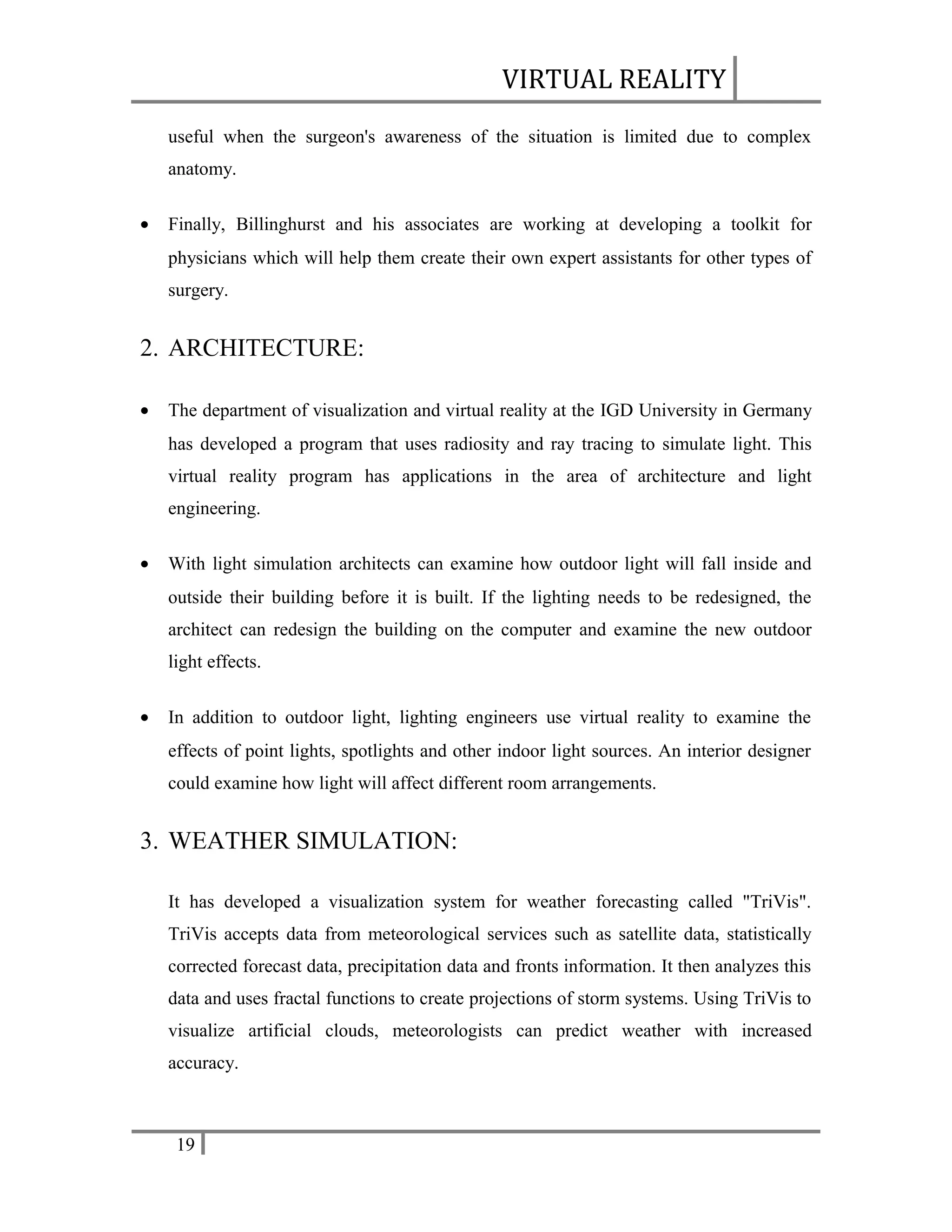 VIRTUAL REALITY
useful when the surgeon's awareness of the situation is limited due to complex
anatomy.
•

Finally, Billinghurst and his associates are working at developing a toolkit for
physicians which will help them create their own expert assistants for other types of
surgery.

2. ARCHITECTURE:
•

The department of visualization and virtual reality at the IGD University in Germany
has developed a program that uses radiosity and ray tracing to simulate light. This
virtual reality program has applications in the area of architecture and light
engineering.

•

With light simulation architects can examine how outdoor light will fall inside and
outside their building before it is built. If the lighting needs to be redesigned, the
architect can redesign the building on the computer and examine the new outdoor
light effects.

•

In addition to outdoor light, lighting engineers use virtual reality to examine the
effects of point lights, spotlights and other indoor light sources. An interior designer
could examine how light will affect different room arrangements.

3. WEATHER SIMULATION:
It has developed a visualization system for weather forecasting called "TriVis".
TriVis accepts data from meteorological services such as satellite data, statistically
corrected forecast data, precipitation data and fronts information. It then analyzes this
data and uses fractal functions to create projections of storm systems. Using TriVis to
visualize artificial clouds, meteorologists can predict weather with increased
accuracy.

19

 