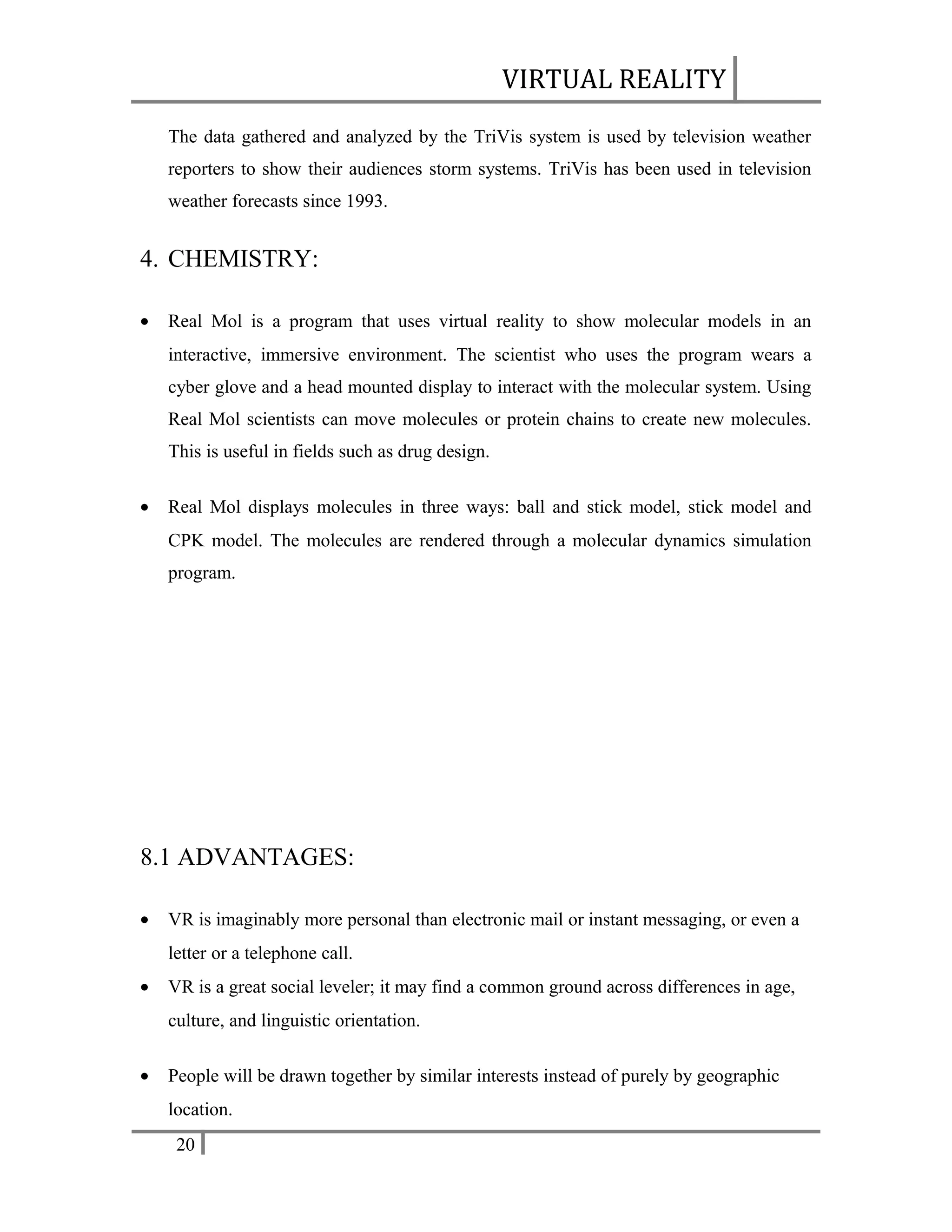 VIRTUAL REALITY
The data gathered and analyzed by the TriVis system is used by television weather
reporters to show their audiences storm systems. TriVis has been used in television
weather forecasts since 1993.

4. CHEMISTRY:
•

Real Mol is a program that uses virtual reality to show molecular models in an
interactive, immersive environment. The scientist who uses the program wears a
cyber glove and a head mounted display to interact with the molecular system. Using
Real Mol scientists can move molecules or protein chains to create new molecules.
This is useful in fields such as drug design.

•

Real Mol displays molecules in three ways: ball and stick model, stick model and
CPK model. The molecules are rendered through a molecular dynamics simulation
program.

8.1 ADVANTAGES:
•

VR is imaginably more personal than electronic mail or instant messaging, or even a
letter or a telephone call.

•

VR is a great social leveler; it may find a common ground across differences in age,
culture, and linguistic orientation.

•

People will be drawn together by similar interests instead of purely by geographic
location.
20

 