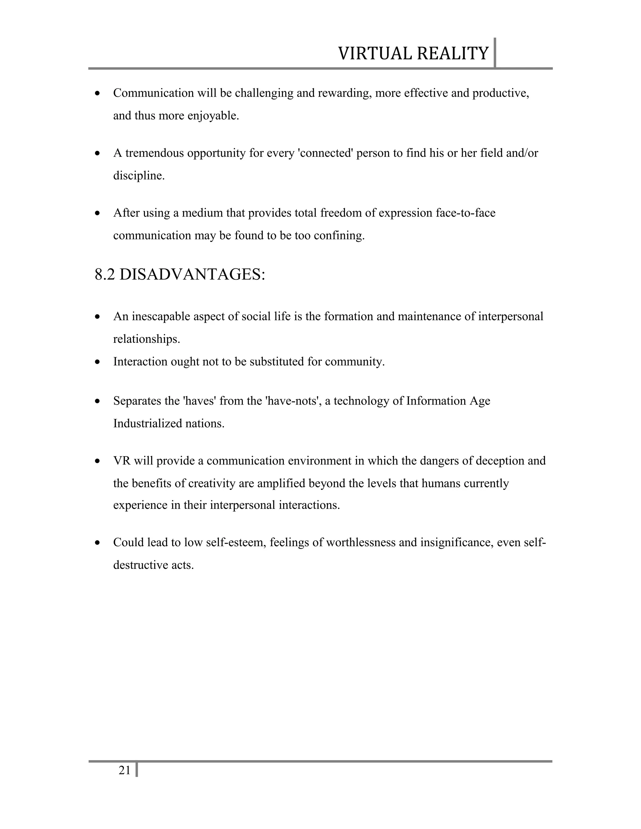 VIRTUAL REALITY
•

Communication will be challenging and rewarding, more effective and productive,
and thus more enjoyable.

•

A tremendous opportunity for every 'connected' person to find his or her field and/or
discipline.

•

After using a medium that provides total freedom of expression face-to-face
communication may be found to be too confining.

8.2 DISADVANTAGES:
•

An inescapable aspect of social life is the formation and maintenance of interpersonal
relationships.

•

Interaction ought not to be substituted for community.

•

Separates the 'haves' from the 'have-nots', a technology of Information Age
Industrialized nations.

•

VR will provide a communication environment in which the dangers of deception and
the benefits of creativity are amplified beyond the levels that humans currently
experience in their interpersonal interactions.

•

Could lead to low self-esteem, feelings of worthlessness and insignificance, even selfdestructive acts.

21

 