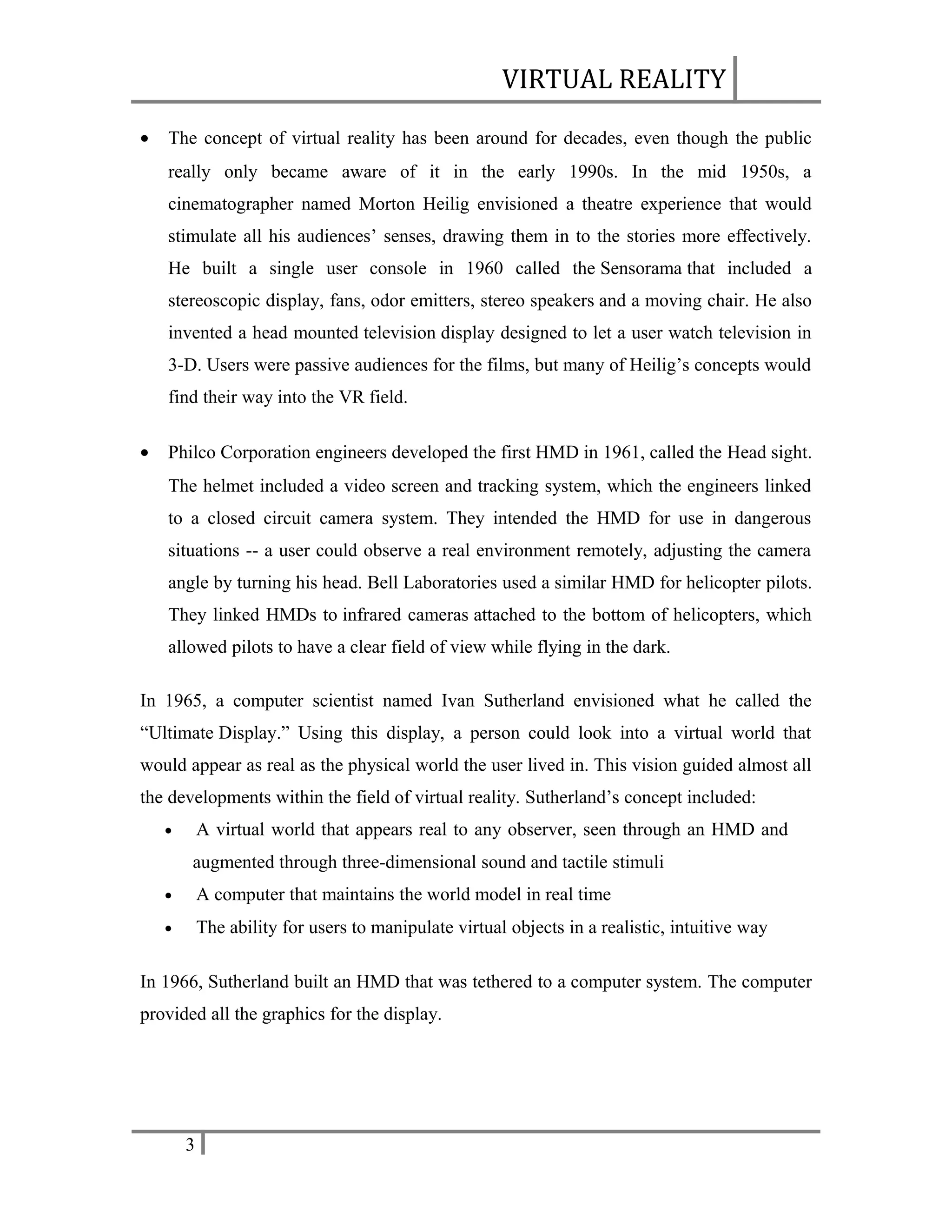 VIRTUAL REALITY
•

The concept of virtual reality has been around for decades, even though the public
really only became aware of it in the early 1990s. In the mid 1950s, a
cinematographer named Morton Heilig envisioned a theatre experience that would
stimulate all his audiences’ senses, drawing them in to the stories more effectively.
He built a single user console in 1960 called the Sensorama that included a
stereoscopic display, fans, odor emitters, stereo speakers and a moving chair. He also
invented a head mounted television display designed to let a user watch television in
3-D. Users were passive audiences for the films, but many of Heilig’s concepts would
find their way into the VR field.

•

Philco Corporation engineers developed the first HMD in 1961, called the Head sight.
The helmet included a video screen and tracking system, which the engineers linked
to a closed circuit camera system. They intended the HMD for use in dangerous
situations -- a user could observe a real environment remotely, adjusting the camera
angle by turning his head. Bell Laboratories used a similar HMD for helicopter pilots.
They linked HMDs to infrared cameras attached to the bottom of helicopters, which
allowed pilots to have a clear field of view while flying in the dark.

In 1965, a computer scientist named Ivan Sutherland envisioned what he called the
“Ultimate Display.” Using this display, a person could look into a virtual world that
would appear as real as the physical world the user lived in. This vision guided almost all
the developments within the field of virtual reality. Sutherland’s concept included:
A virtual world that appears real to any observer, seen through an HMD and

•

augmented through three-dimensional sound and tactile stimuli
•

A computer that maintains the world model in real time

•

The ability for users to manipulate virtual objects in a realistic, intuitive way

In 1966, Sutherland built an HMD that was tethered to a computer system. The computer
provided all the graphics for the display.

3

 