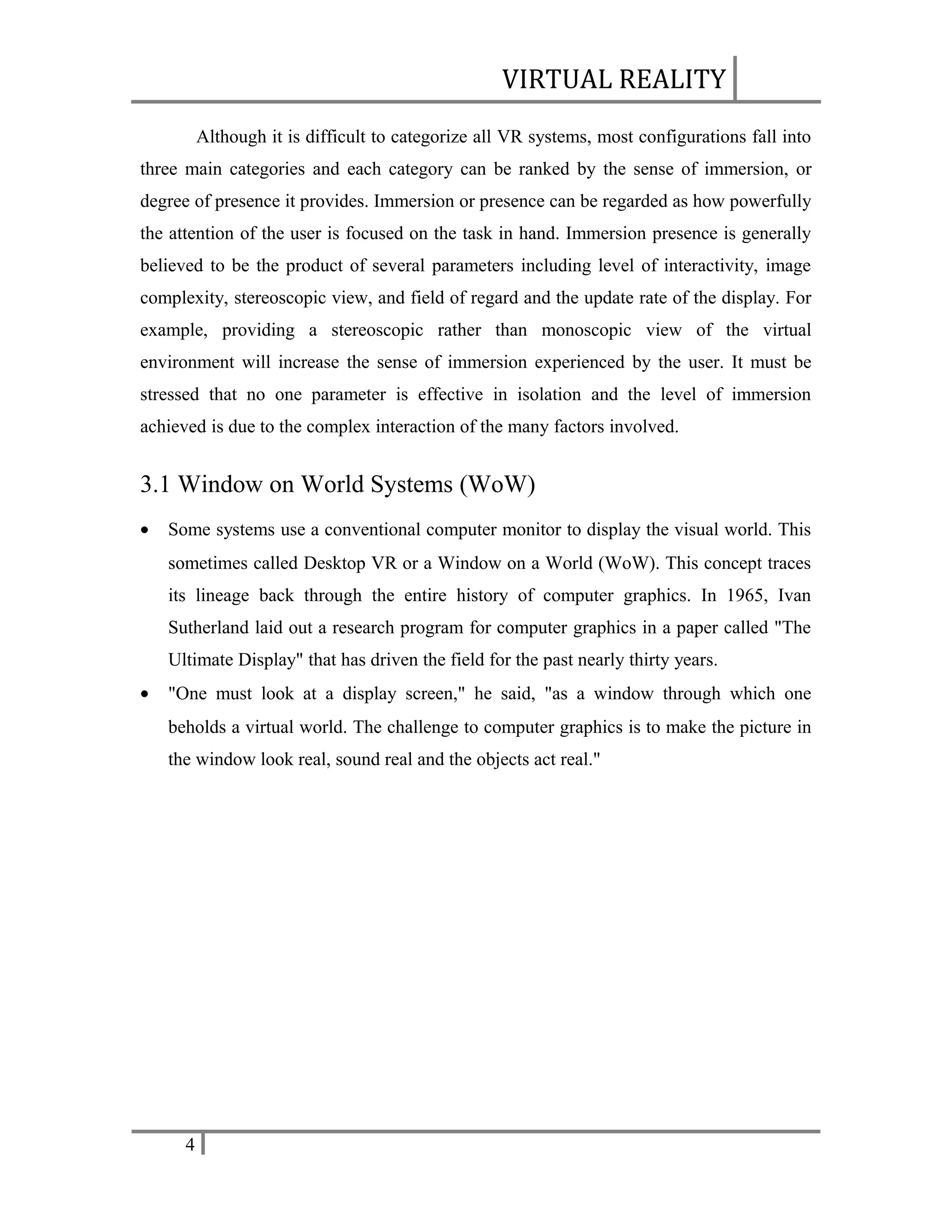 VIRTUAL REALITY
Although it is difficult to categorize all VR systems, most configurations fall into
three main categories and each category can be ranked by the sense of immersion, or
degree of presence it provides. Immersion or presence can be regarded as how powerfully
the attention of the user is focused on the task in hand. Immersion presence is generally
believed to be the product of several parameters including level of interactivity, image
complexity, stereoscopic view, and field of regard and the update rate of the display. For
example, providing a stereoscopic rather than monoscopic view of the virtual
environment will increase the sense of immersion experienced by the user. It must be
stressed that no one parameter is effective in isolation and the level of immersion
achieved is due to the complex interaction of the many factors involved.

3.1 Window on World Systems (WoW)
•

Some systems use a conventional computer monitor to display the visual world. This
sometimes called Desktop VR or a Window on a World (WoW). This concept traces
its lineage back through the entire history of computer graphics. In 1965, Ivan
Sutherland laid out a research program for computer graphics in a paper called "The
Ultimate Display" that has driven the field for the past nearly thirty years.

•

"One must look at a display screen," he said, "as a window through which one
beholds a virtual world. The challenge to computer graphics is to make the picture in
the window look real, sound real and the objects act real."

4

 