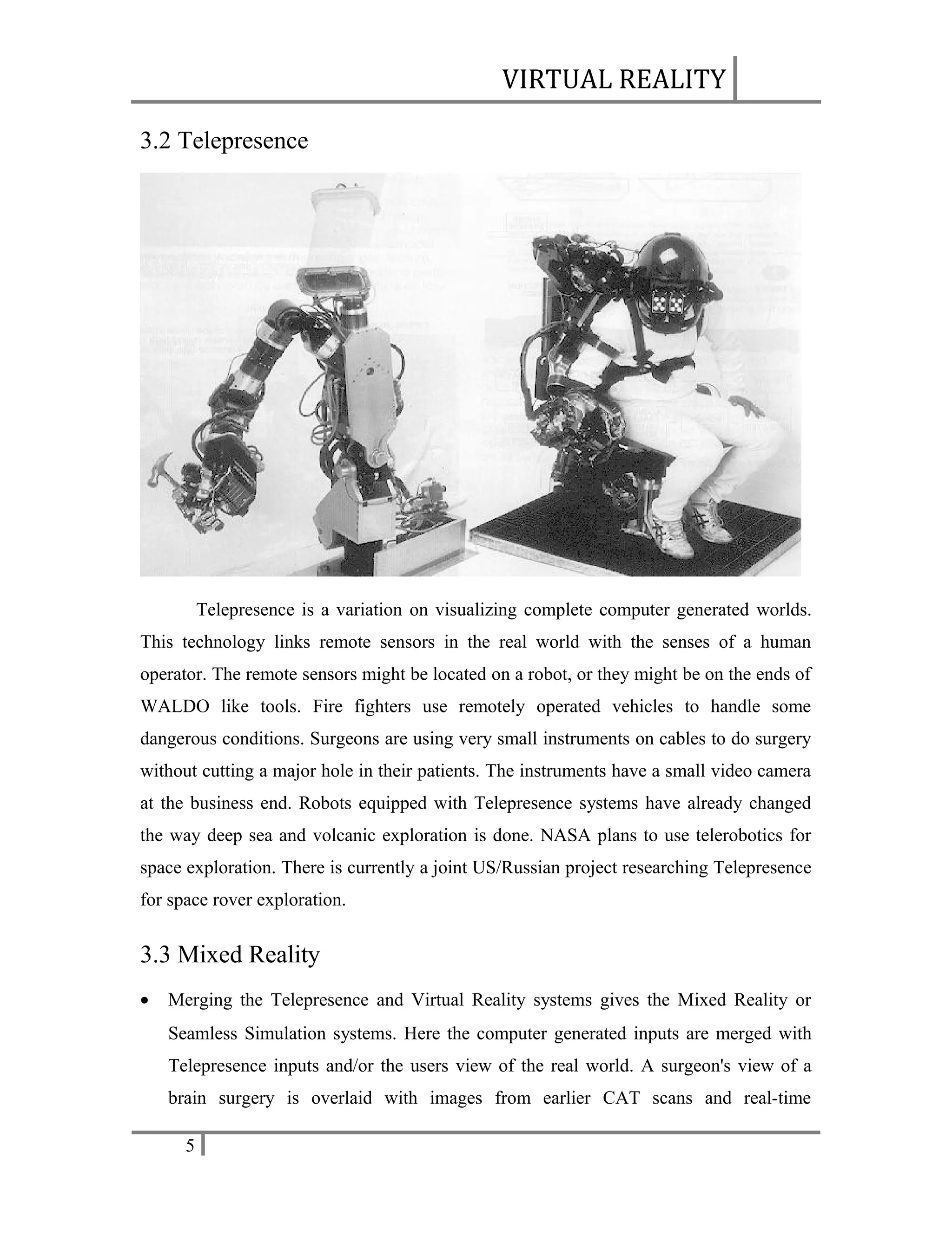VIRTUAL REALITY
3.2 Telepresence

Telepresence is a variation on visualizing complete computer generated worlds.
This technology links remote sensors in the real world with the senses of a human
operator. The remote sensors might be located on a robot, or they might be on the ends of
WALDO like tools. Fire fighters use remotely operated vehicles to handle some
dangerous conditions. Surgeons are using very small instruments on cables to do surgery
without cutting a major hole in their patients. The instruments have a small video camera
at the business end. Robots equipped with Telepresence systems have already changed
the way deep sea and volcanic exploration is done. NASA plans to use telerobotics for
space exploration. There is currently a joint US/Russian project researching Telepresence
for space rover exploration.

3.3 Mixed Reality
•

Merging the Telepresence and Virtual Reality systems gives the Mixed Reality or
Seamless Simulation systems. Here the computer generated inputs are merged with
Telepresence inputs and/or the users view of the real world. A surgeon's view of a
brain surgery is overlaid with images from earlier CAT scans and real-time
5

 